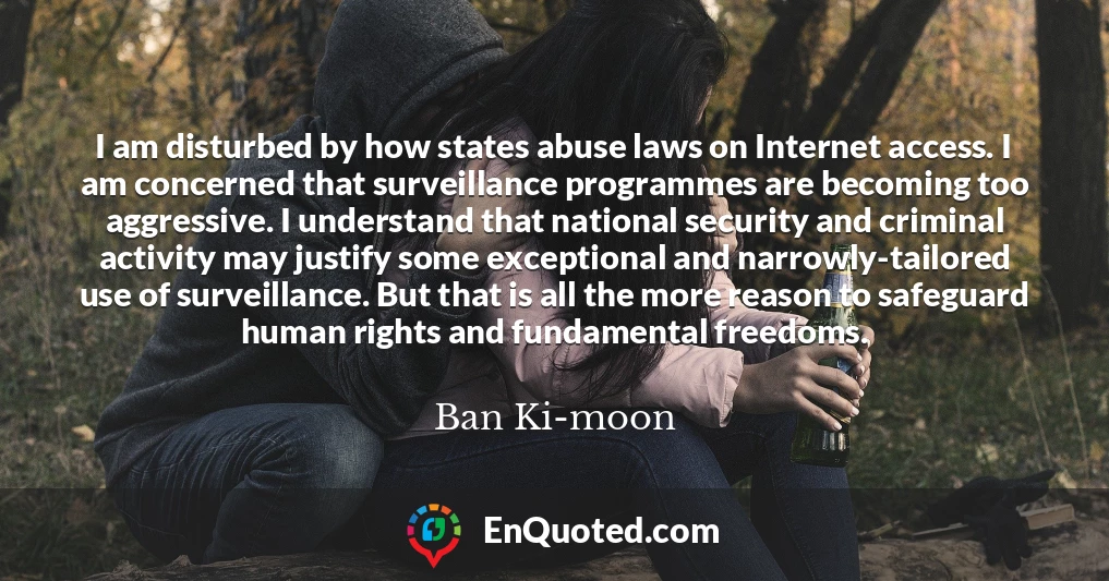 I am disturbed by how states abuse laws on Internet access. I am concerned that surveillance programmes are becoming too aggressive. I understand that national security and criminal activity may justify some exceptional and narrowly-tailored use of surveillance. But that is all the more reason to safeguard human rights and fundamental freedoms.