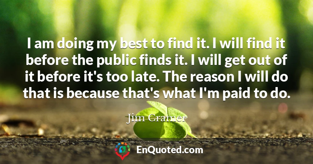 I am doing my best to find it. I will find it before the public finds it. I will get out of it before it's too late. The reason I will do that is because that's what I'm paid to do.
