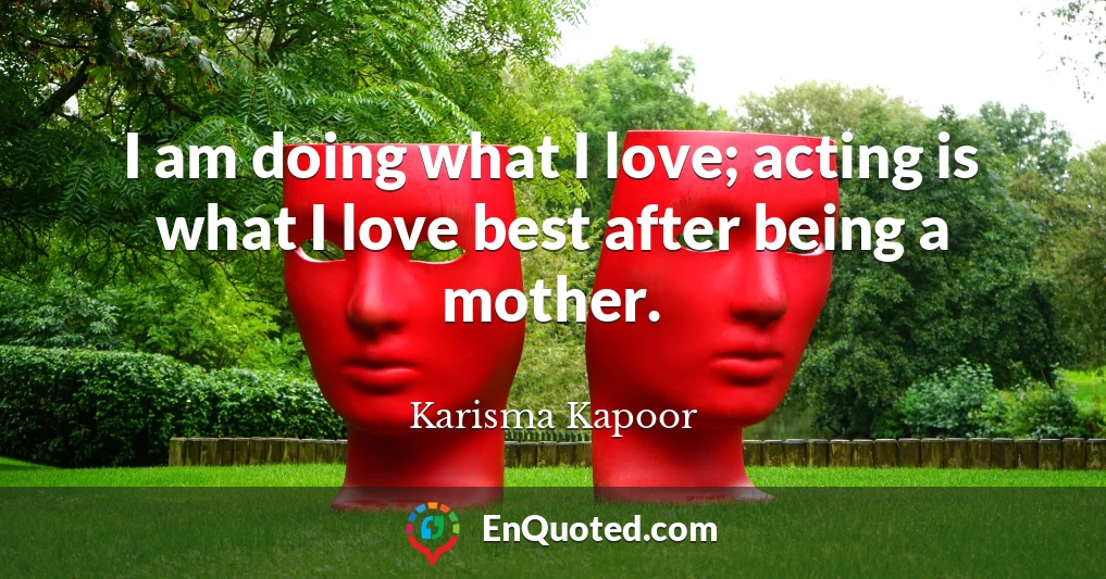 I am doing what I love; acting is what I love best after being a mother.