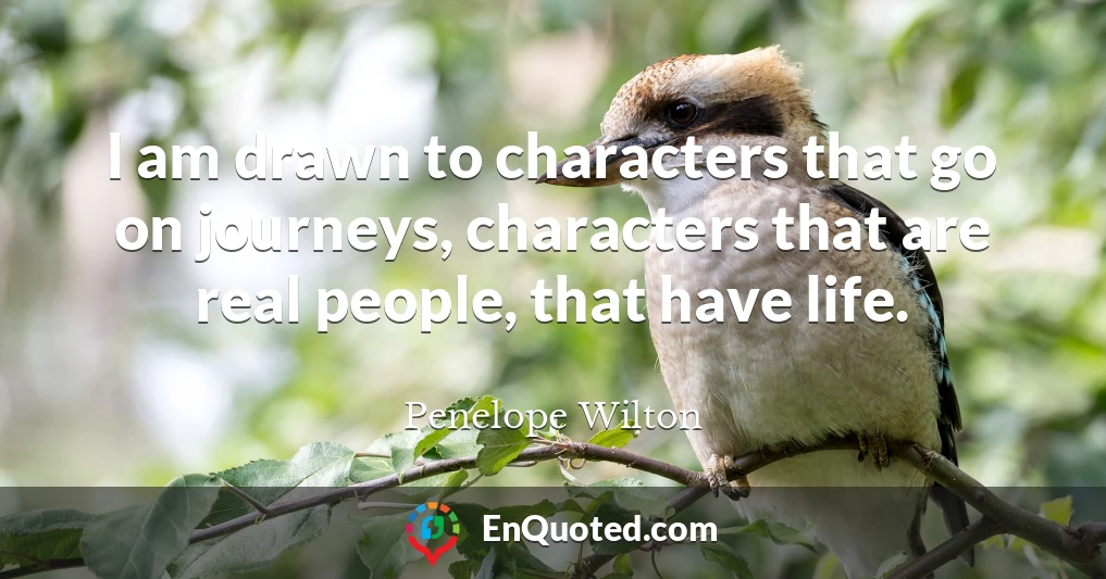 I am drawn to characters that go on journeys, characters that are real people, that have life.