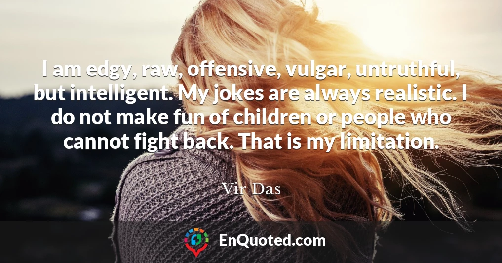 I am edgy, raw, offensive, vulgar, untruthful, but intelligent. My jokes are always realistic. I do not make fun of children or people who cannot fight back. That is my limitation.
