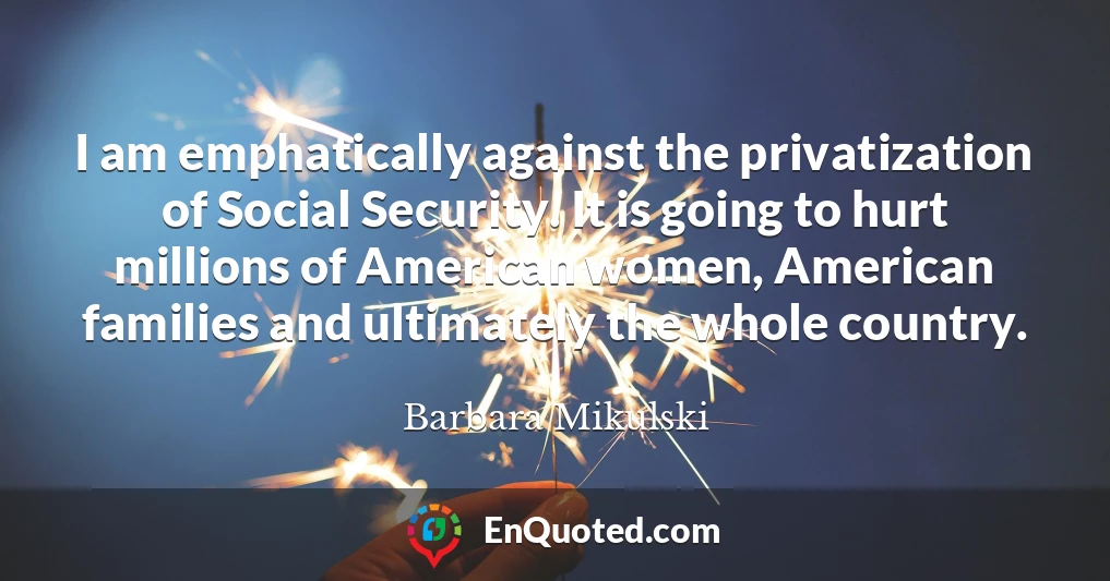 I am emphatically against the privatization of Social Security. It is going to hurt millions of American women, American families and ultimately the whole country.