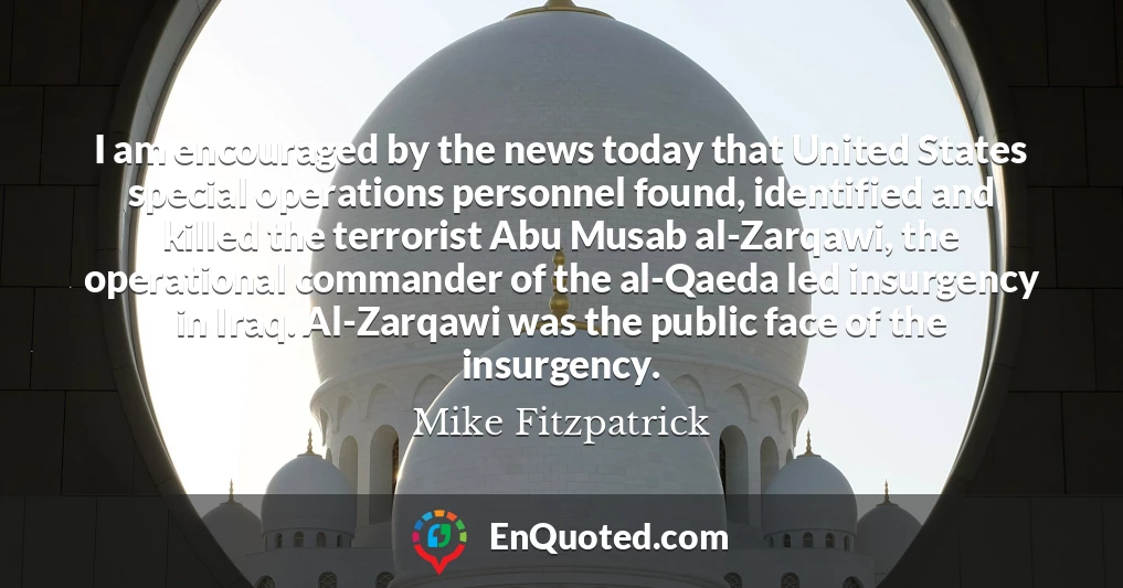 I am encouraged by the news today that United States special operations personnel found, identified and killed the terrorist Abu Musab al-Zarqawi, the operational commander of the al-Qaeda led insurgency in Iraq. Al-Zarqawi was the public face of the insurgency.