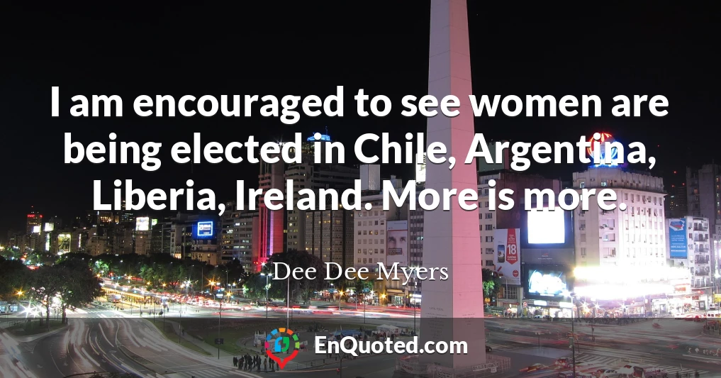 I am encouraged to see women are being elected in Chile, Argentina, Liberia, Ireland. More is more.