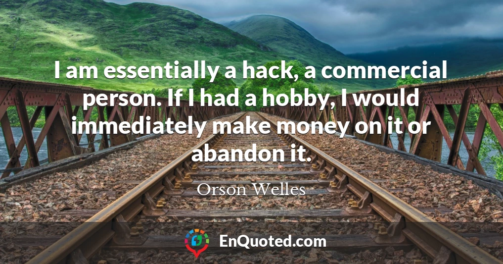 I am essentially a hack, a commercial person. If I had a hobby, I would immediately make money on it or abandon it.
