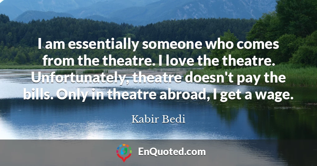 I am essentially someone who comes from the theatre. I love the theatre. Unfortunately, theatre doesn't pay the bills. Only in theatre abroad, I get a wage.