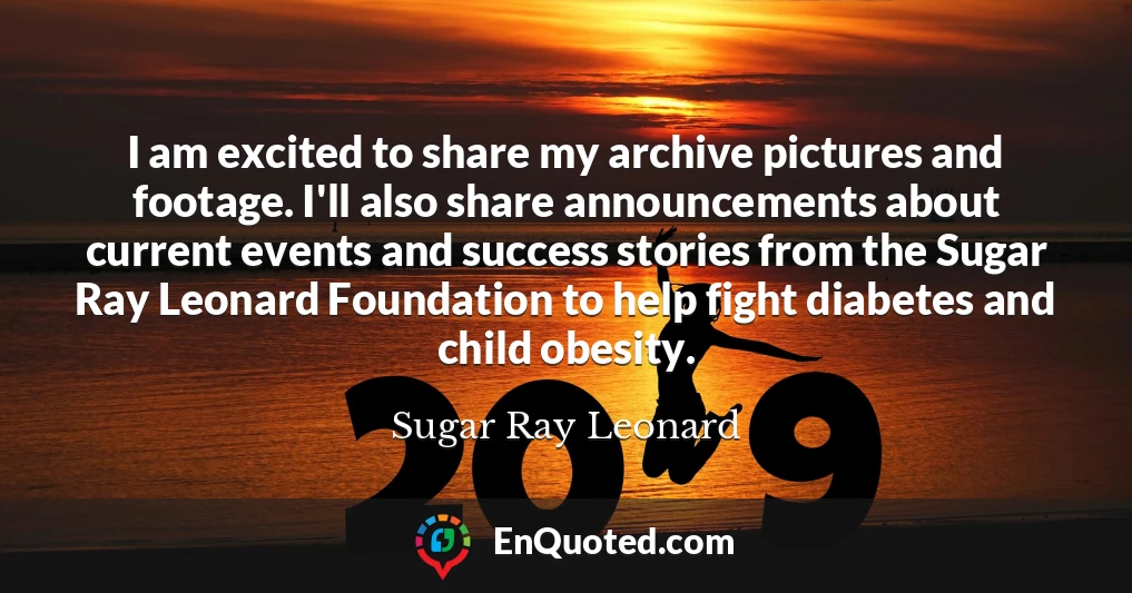 I am excited to share my archive pictures and footage. I'll also share announcements about current events and success stories from the Sugar Ray Leonard Foundation to help fight diabetes and child obesity.