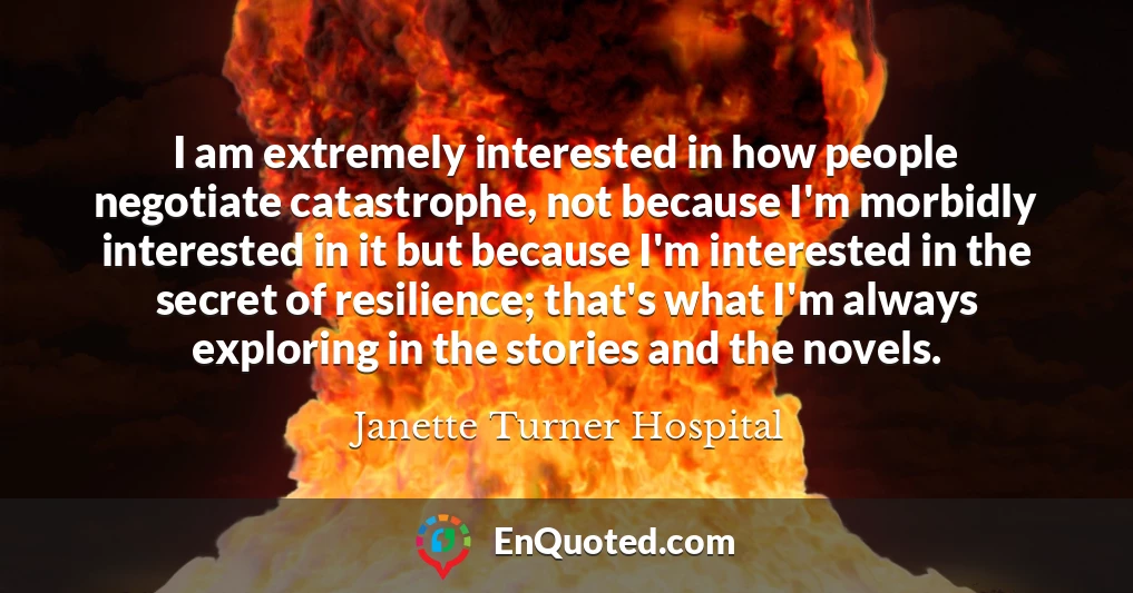 I am extremely interested in how people negotiate catastrophe, not because I'm morbidly interested in it but because I'm interested in the secret of resilience; that's what I'm always exploring in the stories and the novels.