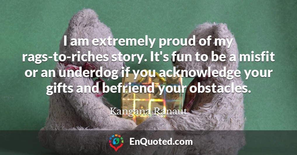 I am extremely proud of my rags-to-riches story. It's fun to be a misfit or an underdog if you acknowledge your gifts and befriend your obstacles.