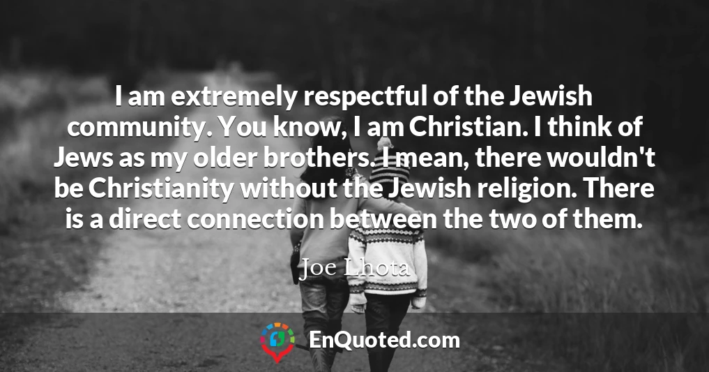 I am extremely respectful of the Jewish community. You know, I am Christian. I think of Jews as my older brothers. I mean, there wouldn't be Christianity without the Jewish religion. There is a direct connection between the two of them.