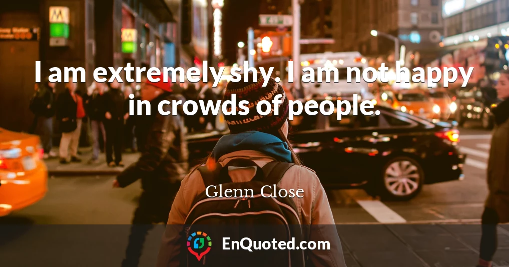 I am extremely shy. I am not happy in crowds of people.