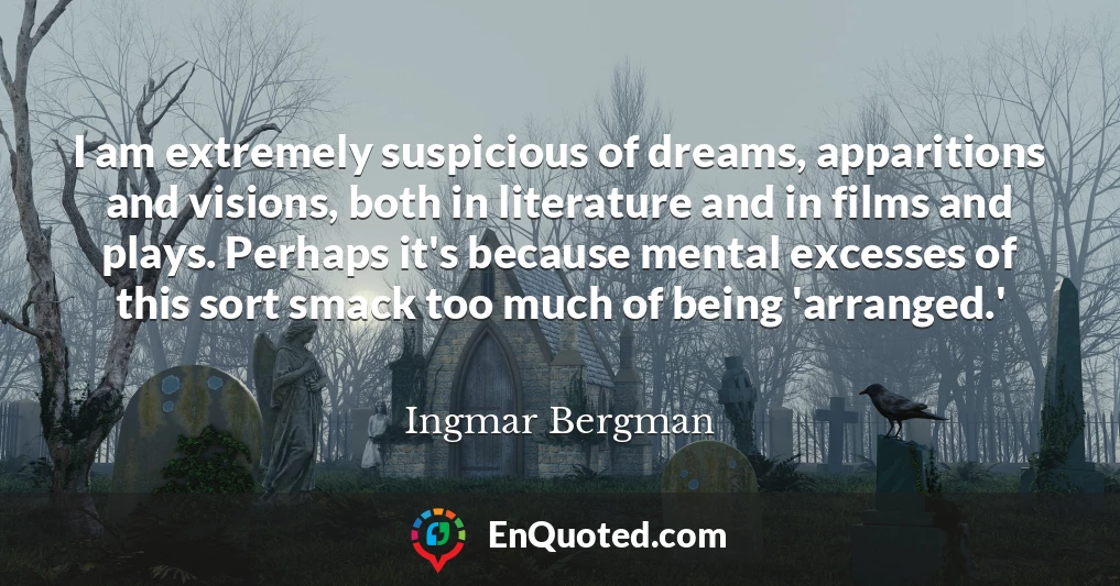 I am extremely suspicious of dreams, apparitions and visions, both in literature and in films and plays. Perhaps it's because mental excesses of this sort smack too much of being 'arranged.'