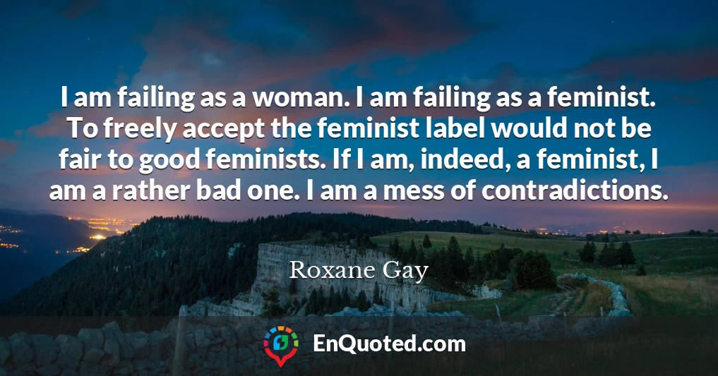 I am failing as a woman. I am failing as a feminist. To freely accept the feminist label would not be fair to good feminists. If I am, indeed, a feminist, I am a rather bad one. I am a mess of contradictions.