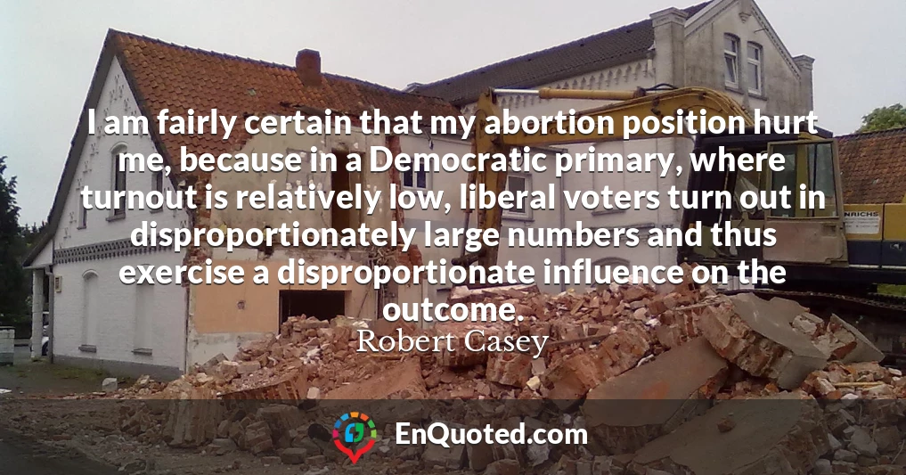 I am fairly certain that my abortion position hurt me, because in a Democratic primary, where turnout is relatively low, liberal voters turn out in disproportionately large numbers and thus exercise a disproportionate influence on the outcome.