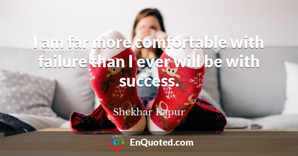 I am far more comfortable with failure than I ever will be with success.