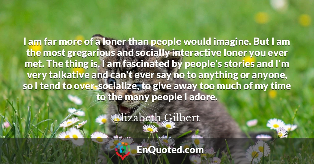 I am far more of a loner than people would imagine. But I am the most gregarious and socially interactive loner you ever met. The thing is, I am fascinated by people's stories and I'm very talkative and can't ever say no to anything or anyone, so I tend to over-socialize, to give away too much of my time to the many people I adore.