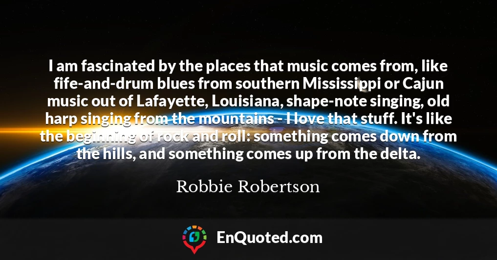 I am fascinated by the places that music comes from, like fife-and-drum blues from southern Mississippi or Cajun music out of Lafayette, Louisiana, shape-note singing, old harp singing from the mountains - I love that stuff. It's like the beginning of rock and roll: something comes down from the hills, and something comes up from the delta.