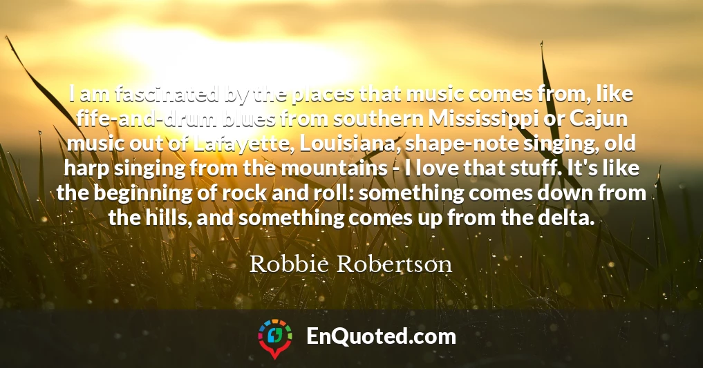 I am fascinated by the places that music comes from, like fife-and-drum blues from southern Mississippi or Cajun music out of Lafayette, Louisiana, shape-note singing, old harp singing from the mountains - I love that stuff. It's like the beginning of rock and roll: something comes down from the hills, and something comes up from the delta.