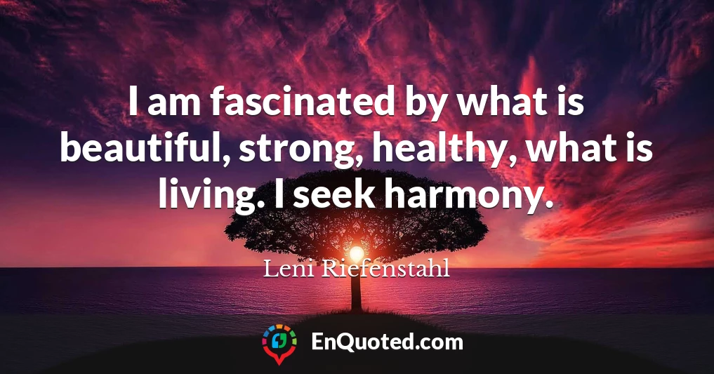 I am fascinated by what is beautiful, strong, healthy, what is living. I seek harmony.