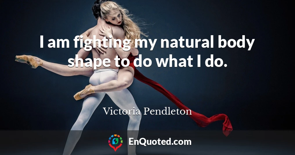 I am fighting my natural body shape to do what I do.