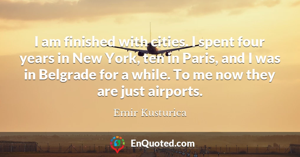 I am finished with cities. I spent four years in New York, ten in Paris, and I was in Belgrade for a while. To me now they are just airports.