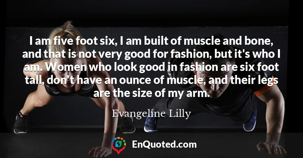 I am five foot six, I am built of muscle and bone, and that is not very good for fashion, but it's who I am. Women who look good in fashion are six foot tall, don't have an ounce of muscle, and their legs are the size of my arm.