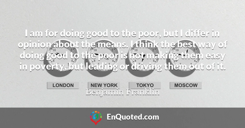 I am for doing good to the poor, but I differ in opinion about the means. I think the best way of doing good to the poor is not making them easy in poverty, but leading or driving them out of it.