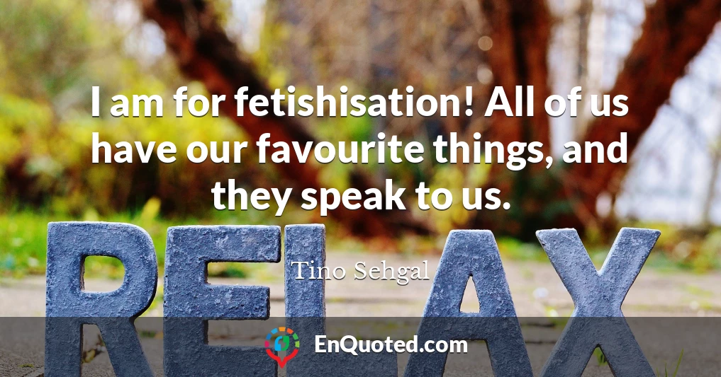 I am for fetishisation! All of us have our favourite things, and they speak to us.