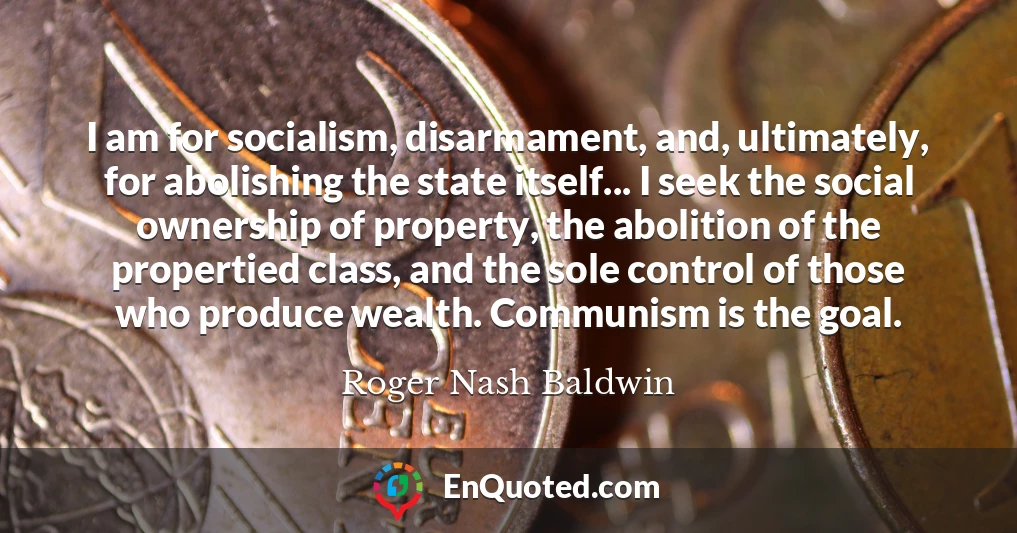 I am for socialism, disarmament, and, ultimately, for abolishing the state itself... I seek the social ownership of property, the abolition of the propertied class, and the sole control of those who produce wealth. Communism is the goal.