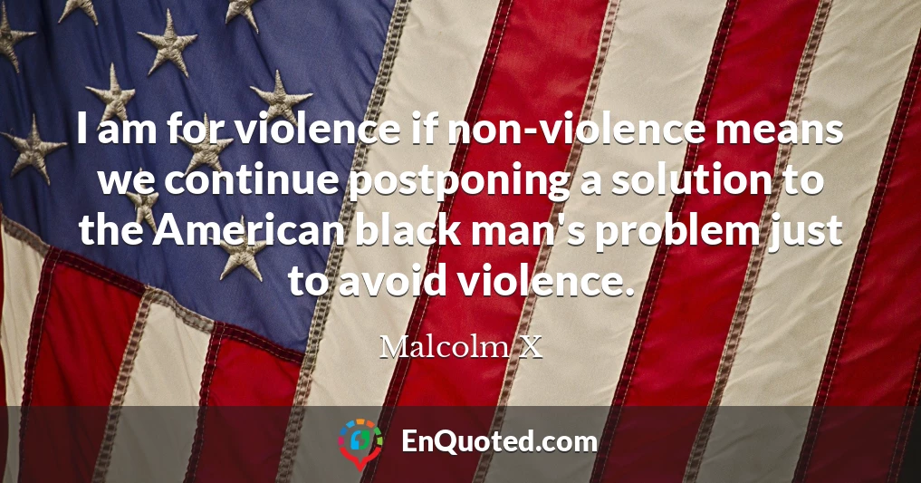 I am for violence if non-violence means we continue postponing a solution to the American black man's problem just to avoid violence.