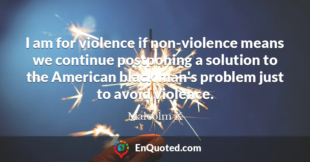 I am for violence if non-violence means we continue postponing a solution to the American black man's problem just to avoid violence.