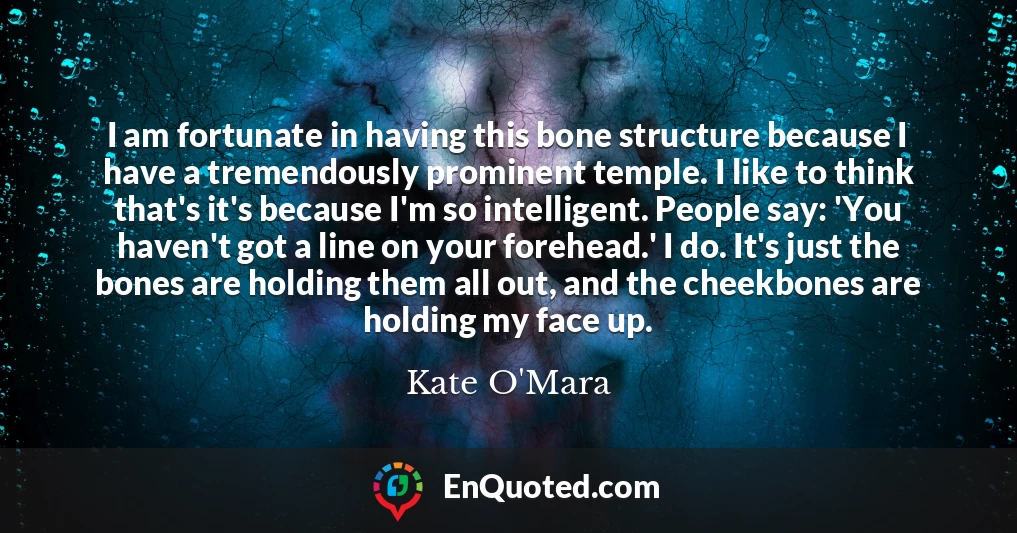 I am fortunate in having this bone structure because I have a tremendously prominent temple. I like to think that's it's because I'm so intelligent. People say: 'You haven't got a line on your forehead.' I do. It's just the bones are holding them all out, and the cheekbones are holding my face up.