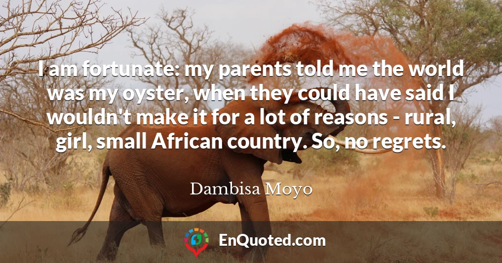 I am fortunate: my parents told me the world was my oyster, when they could have said I wouldn't make it for a lot of reasons - rural, girl, small African country. So, no regrets.