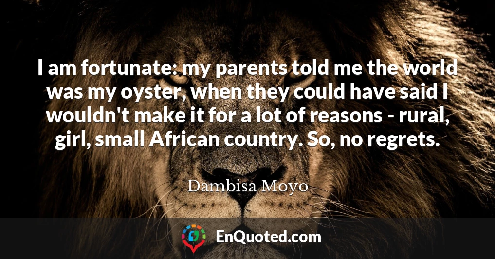 I am fortunate: my parents told me the world was my oyster, when they could have said I wouldn't make it for a lot of reasons - rural, girl, small African country. So, no regrets.