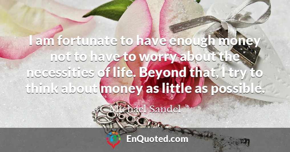 I am fortunate to have enough money not to have to worry about the necessities of life. Beyond that, I try to think about money as little as possible.