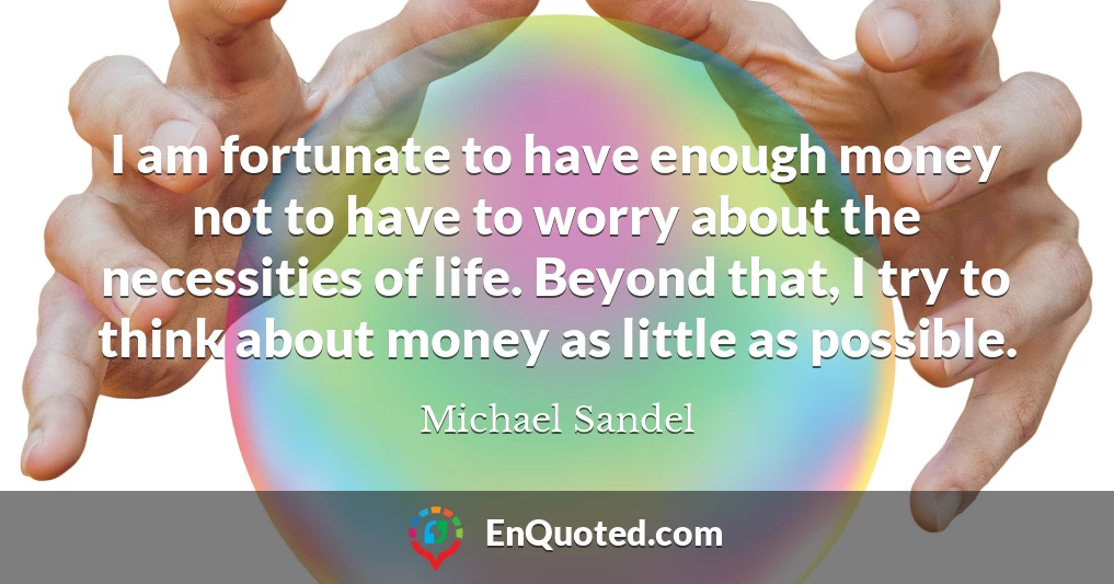 I am fortunate to have enough money not to have to worry about the necessities of life. Beyond that, I try to think about money as little as possible.