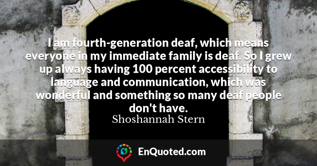 I am fourth-generation deaf, which means everyone in my immediate family is deaf. So I grew up always having 100 percent accessibility to language and communication, which was wonderful and something so many deaf people don't have.