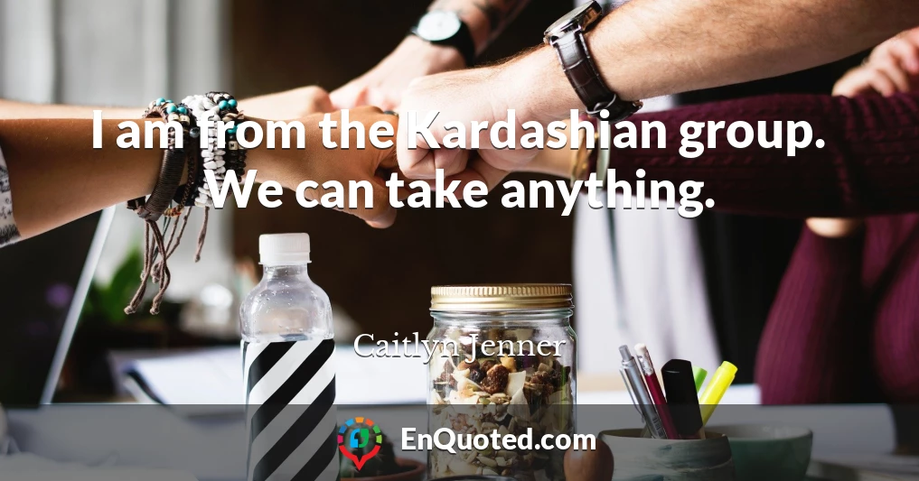 I am from the Kardashian group. We can take anything.