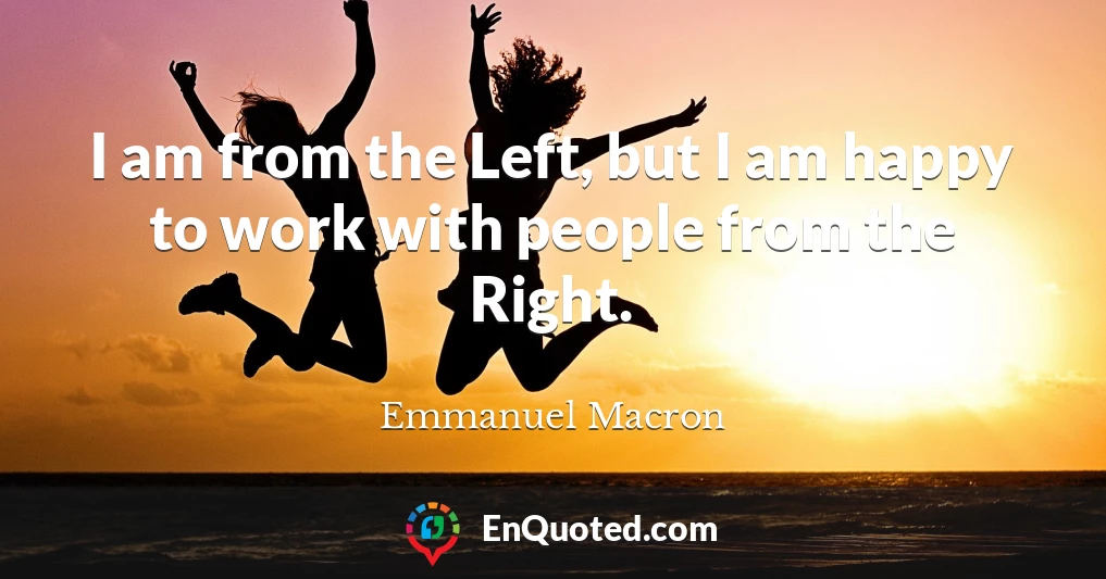 I am from the Left, but I am happy to work with people from the Right.