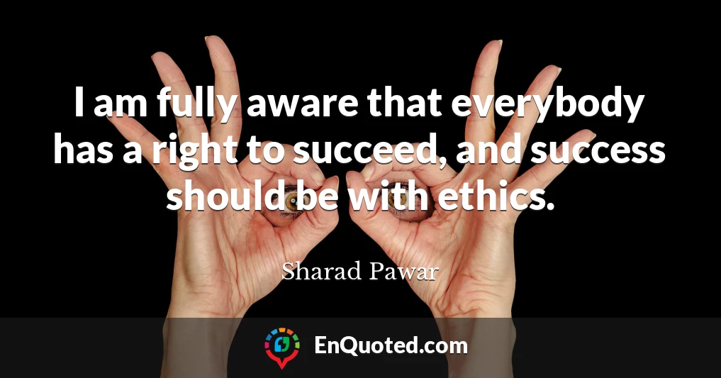 I am fully aware that everybody has a right to succeed, and success should be with ethics.
