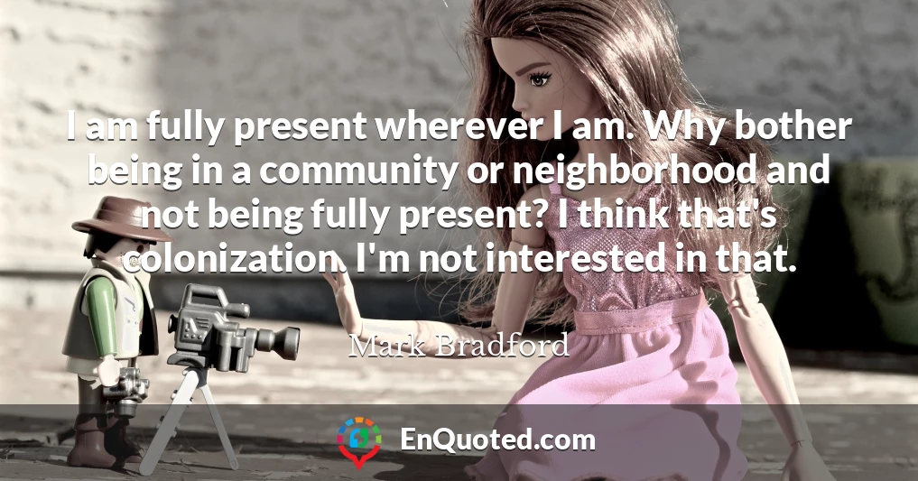 I am fully present wherever I am. Why bother being in a community or neighborhood and not being fully present? I think that's colonization. I'm not interested in that.