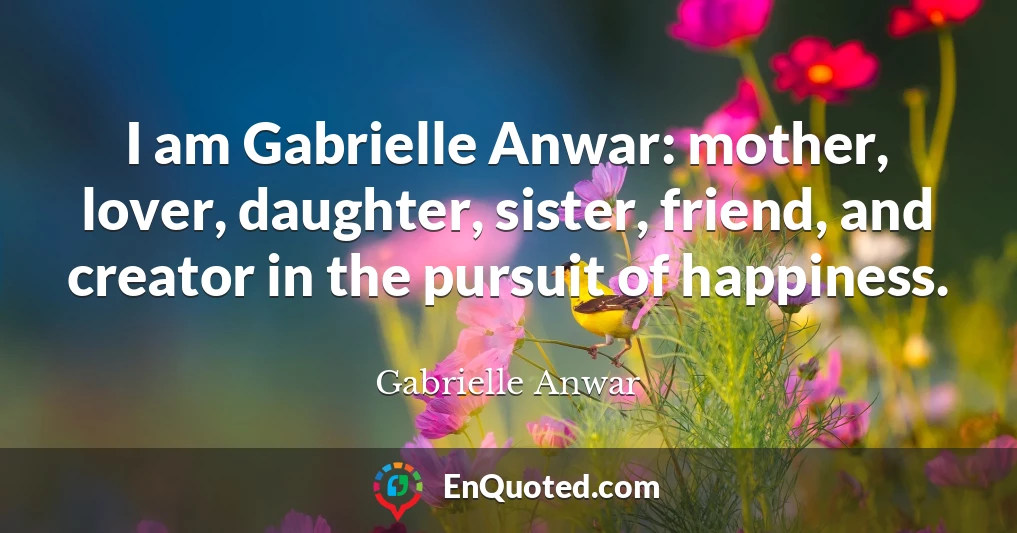 I am Gabrielle Anwar: mother, lover, daughter, sister, friend, and creator in the pursuit of happiness.