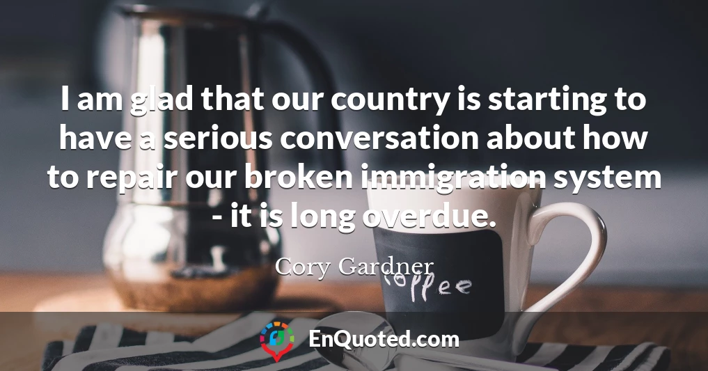 I am glad that our country is starting to have a serious conversation about how to repair our broken immigration system - it is long overdue.