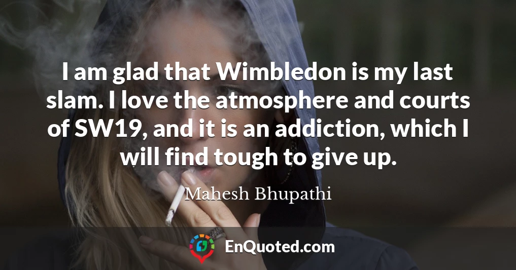 I am glad that Wimbledon is my last slam. I love the atmosphere and courts of SW19, and it is an addiction, which I will find tough to give up.