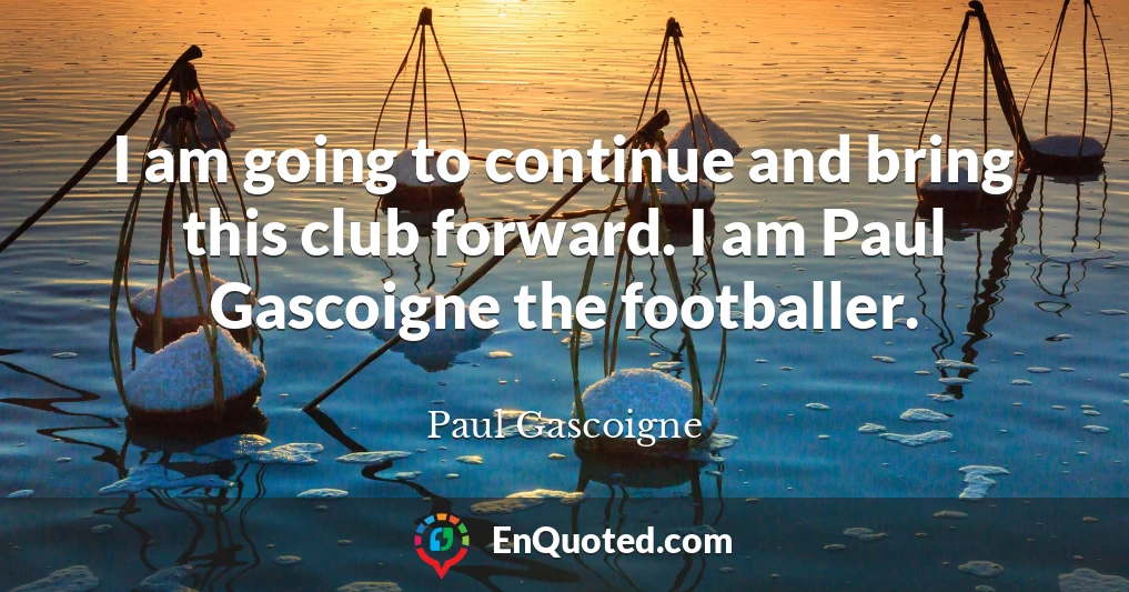 I am going to continue and bring this club forward. I am Paul Gascoigne the footballer.