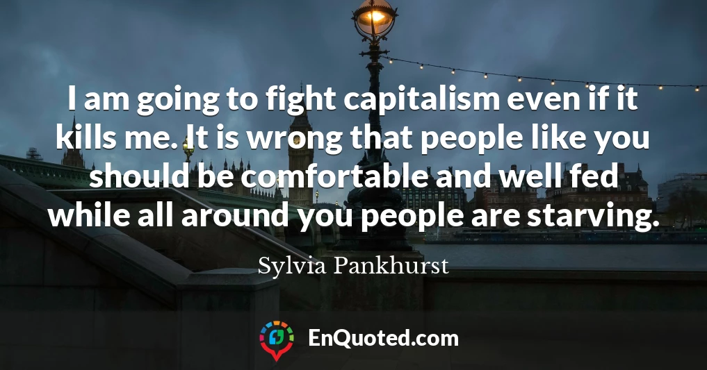 I am going to fight capitalism even if it kills me. It is wrong that people like you should be comfortable and well fed while all around you people are starving.