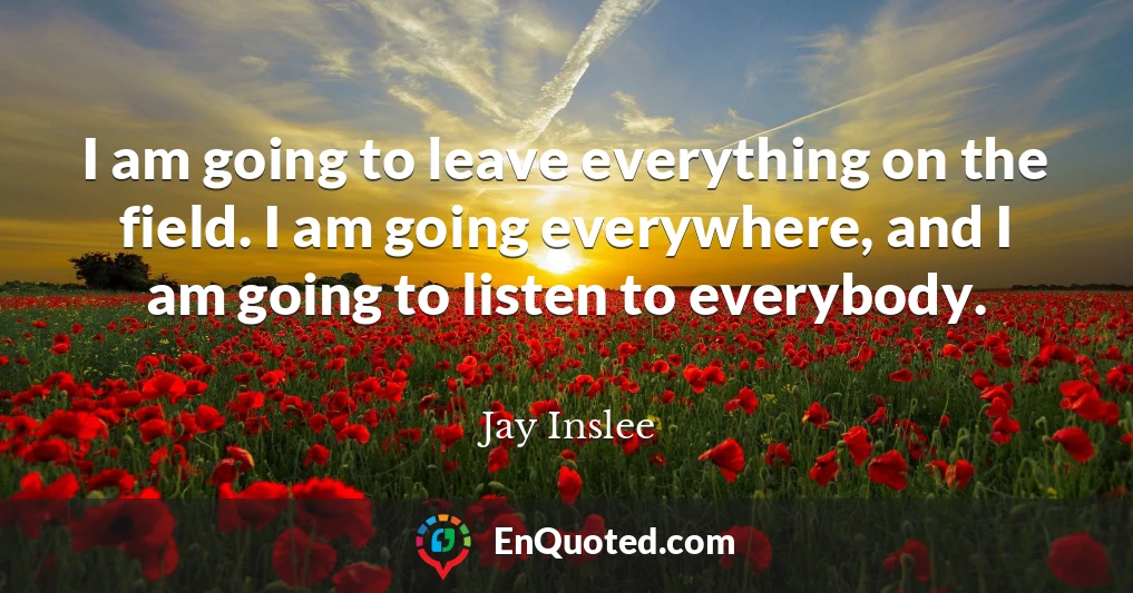 I am going to leave everything on the field. I am going everywhere, and I am going to listen to everybody.