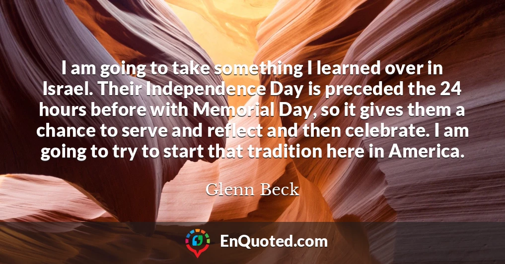 I am going to take something I learned over in Israel. Their Independence Day is preceded the 24 hours before with Memorial Day, so it gives them a chance to serve and reflect and then celebrate. I am going to try to start that tradition here in America.