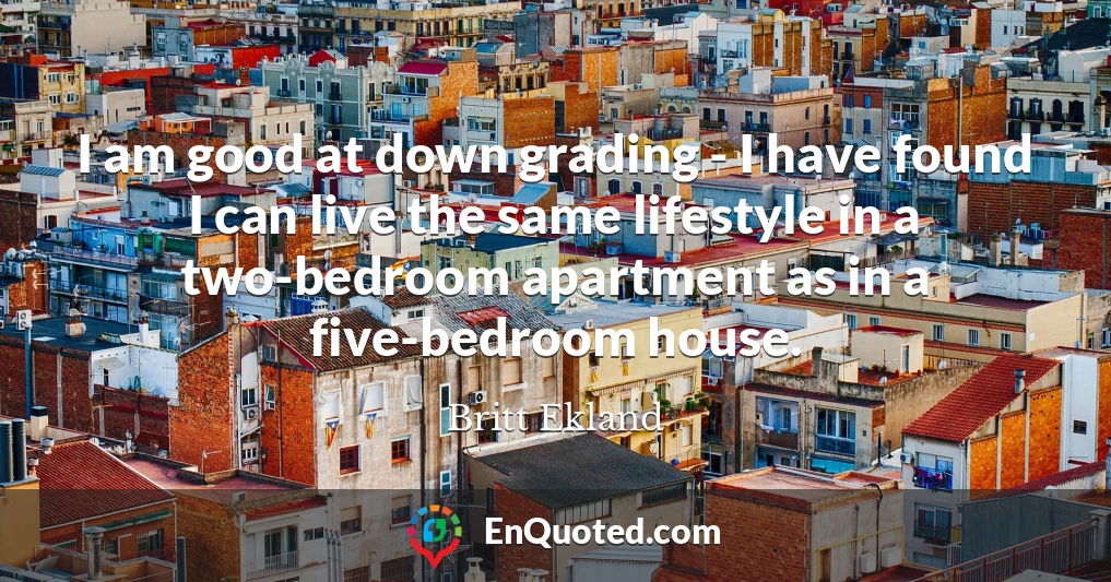 I am good at down grading - I have found I can live the same lifestyle in a two-bedroom apartment as in a five-bedroom house.
