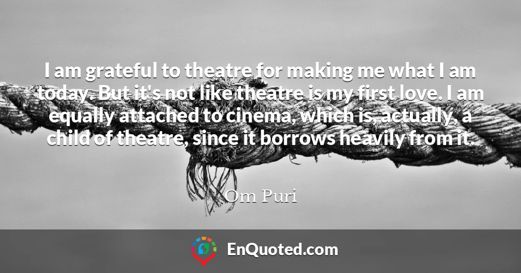 I am grateful to theatre for making me what I am today. But it's not like theatre is my first love. I am equally attached to cinema, which is, actually, a child of theatre, since it borrows heavily from it.
